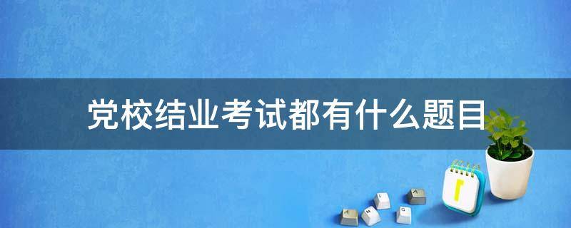 业余党校考试到底考什么_党校结业考试都有什么题目